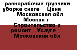 разнорабочие,грузчики,уборка снега. › Цена ­ 1 300 - Московская обл., Москва г. Строительство и ремонт » Услуги   . Московская обл.